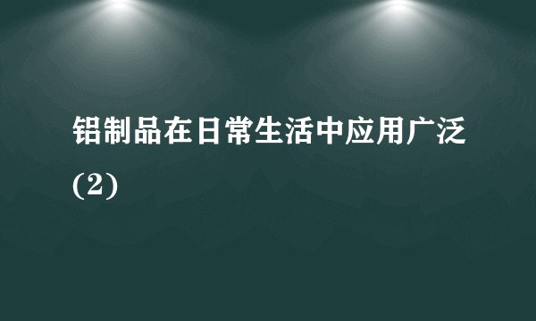 铝制品在日常生活中应用广泛(2)