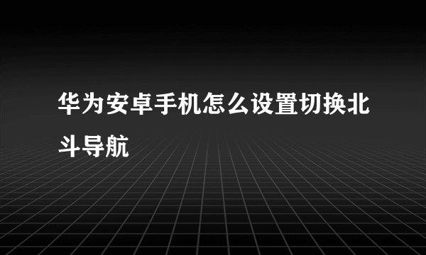 华为安卓手机怎么设置切换北斗导航