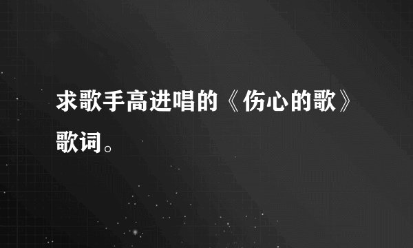 求歌手高进唱的《伤心的歌》歌词。