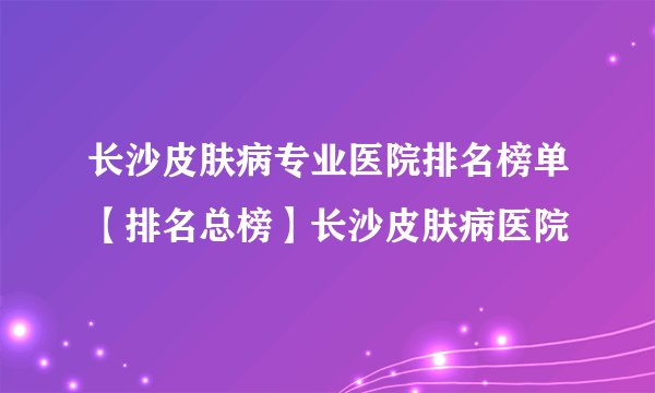 长沙皮肤病专业医院排名榜单【排名总榜】长沙皮肤病医院