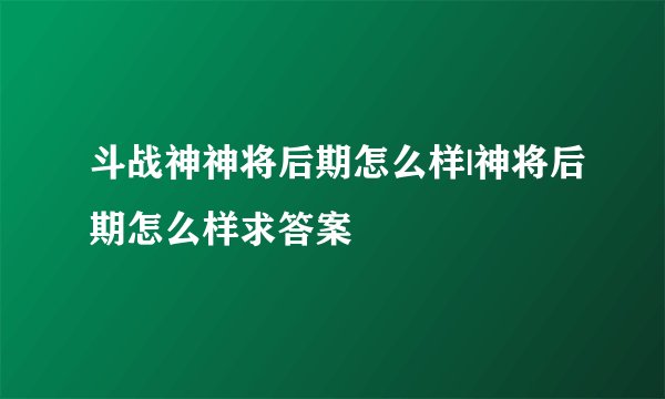 斗战神神将后期怎么样|神将后期怎么样求答案