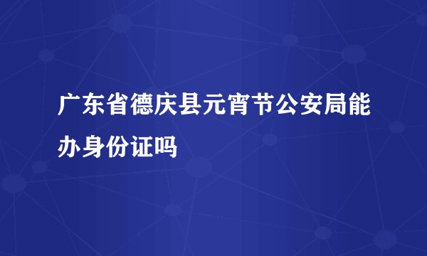 广东省德庆县元宵节公安局能办身份证吗