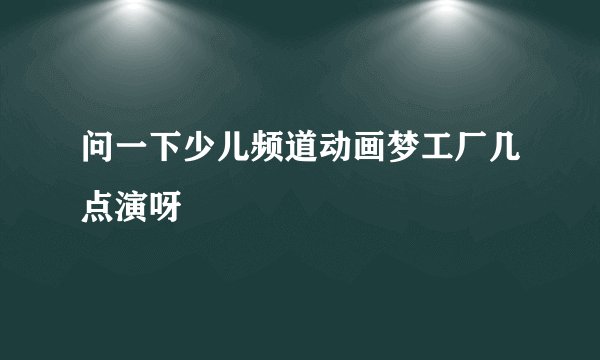 问一下少儿频道动画梦工厂几点演呀