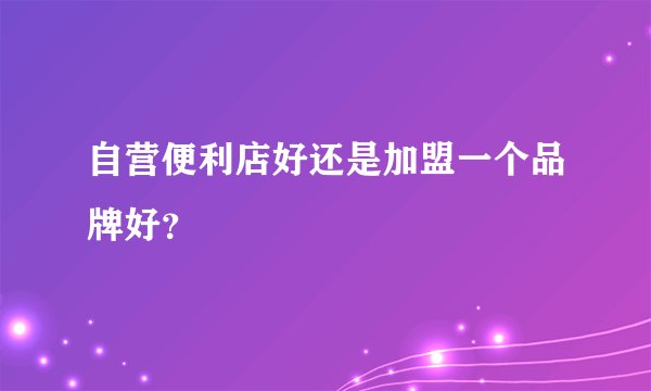 自营便利店好还是加盟一个品牌好？