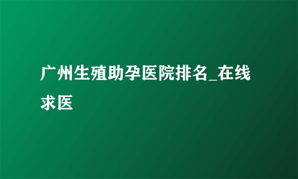 广州生殖助孕医院排名_在线求医