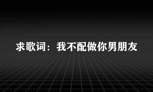 求歌词：我不配做你男朋友