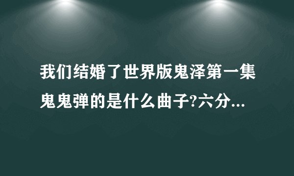 我们结婚了世界版鬼泽第一集鬼鬼弹的是什么曲子?六分钟左右,