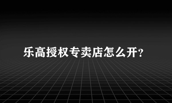 乐高授权专卖店怎么开?