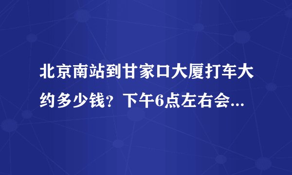 北京南站到甘家口大厦打车大约多少钱？下午6点左右会不会很堵车？