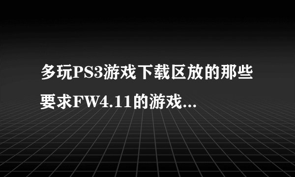 多玩PS3游戏下载区放的那些要求FW4.11的游戏下载了怎么才能玩？不是只有3.55系统破解的么？