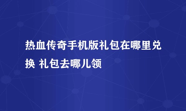 热血传奇手机版礼包在哪里兑换 礼包去哪儿领