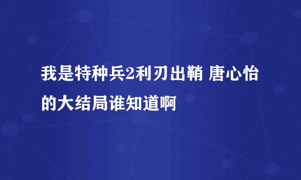 我是特种兵2利刃出鞘 唐心怡的大结局谁知道啊