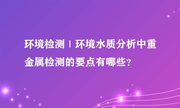 环境检测|环境水质分析中重金属检测的要点有哪些?