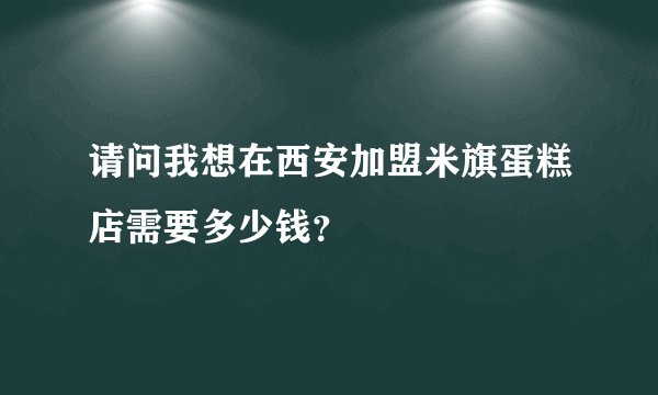 请问我想在西安加盟米旗蛋糕店需要多少钱?