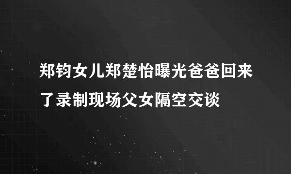 郑钧女儿郑楚怡曝光爸爸回来了录制现场父女隔空交谈