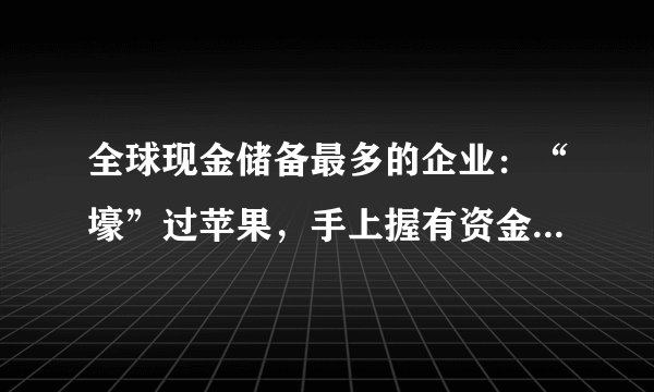 全球现金储备最多的企业：“壕”过苹果，手上握有资金超过9300亿