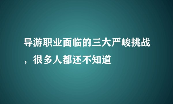 导游职业面临的三大严峻挑战，很多人都还不知道