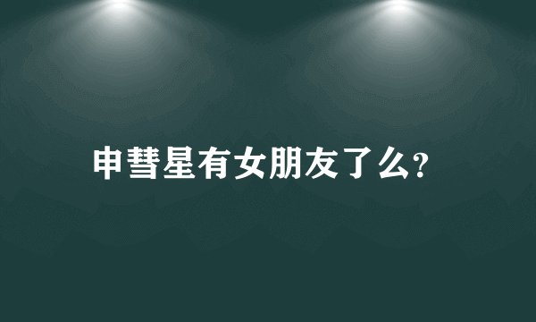 申彗星有女朋友了么？