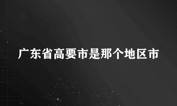 广东省高要市是那个地区市