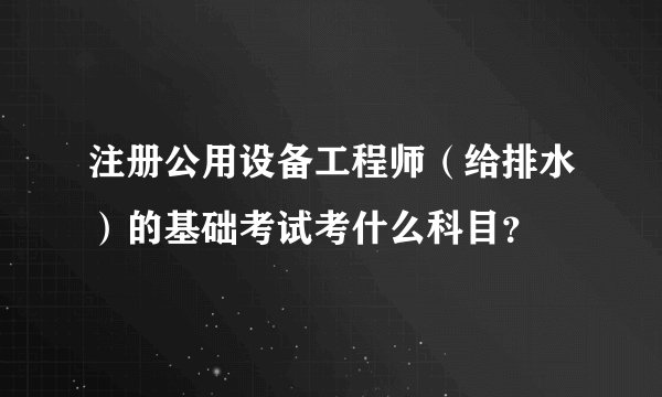 注册公用设备工程师(给排水)的基础考试考什么科目?