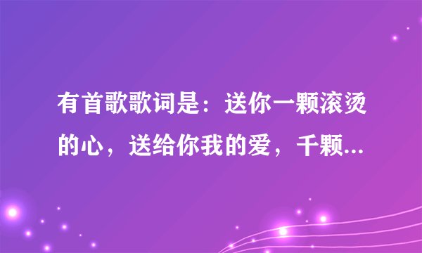 有首歌歌词是：送你一颗滚烫的心，送给你我的爱，千颗心为你摘繁花为你开……依稀就记得这几句歌词，亲？