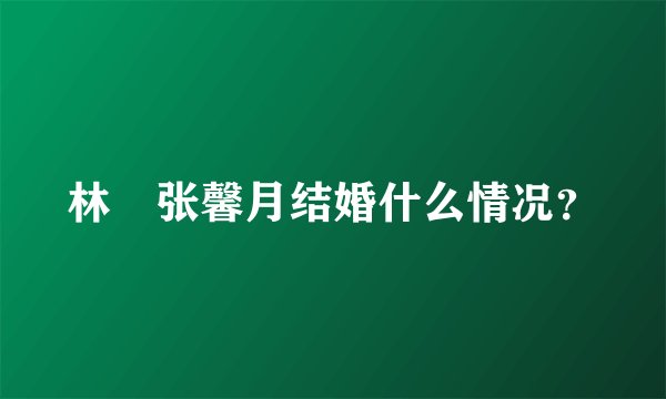 林峯张馨月结婚什么情况?