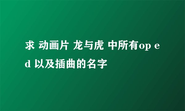 求 动画片 龙与虎 中所有op ed 以及插曲的名字