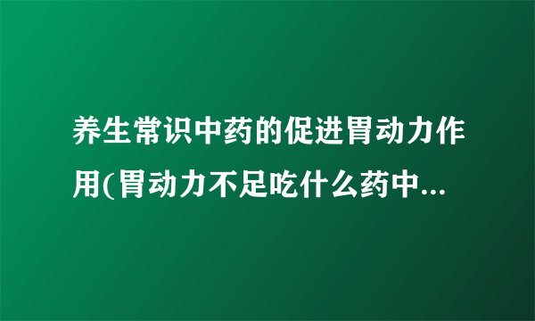 养生常识中药的促进胃动力作用(胃动力不足吃什么药中药治疗胃动力不