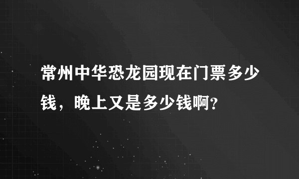 常州中华恐龙园现在门票多少钱，晚上又是多少钱啊？