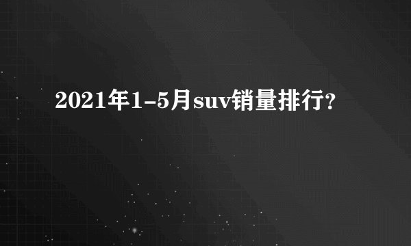 2021年1-5月suv销量排行?