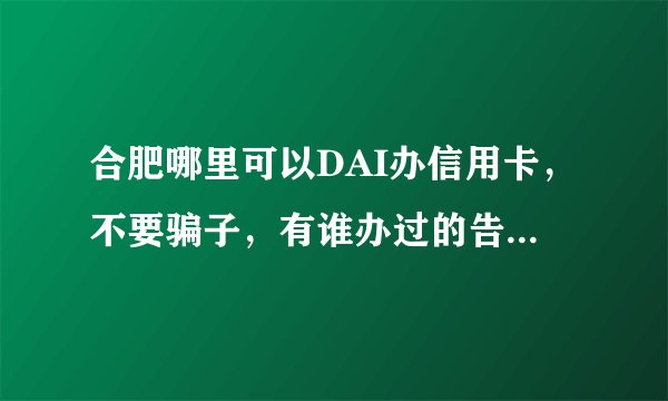 合肥哪里可以DAI办信用卡，不要骗子，有谁办过的告诉我一下！
