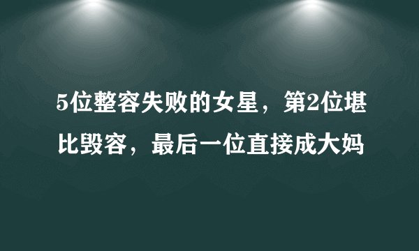 5位整容失败的女星，第2位堪比毁容，最后一位直接成大妈