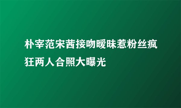朴宰范宋茜接吻暧昧惹粉丝疯狂两人合照大曝光