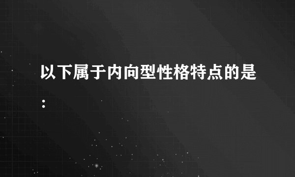 以下属于内向型性格特点的是：