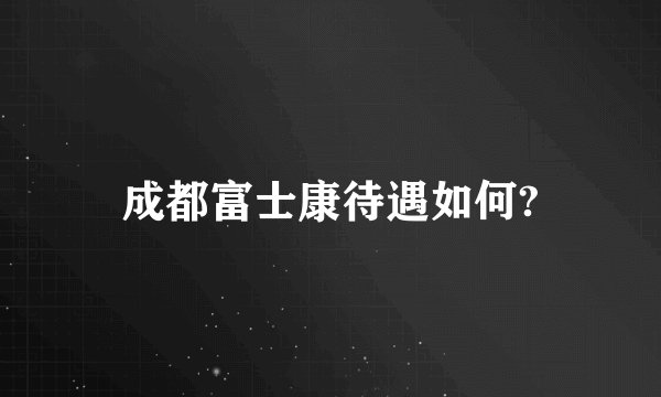 成都富士康待遇如何?