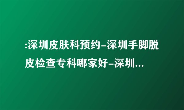 :深圳皮肤科预约-深圳手脚脱皮检查专科哪家好-深圳皮肤专科排名公布_手脚脱皮,长癣原因