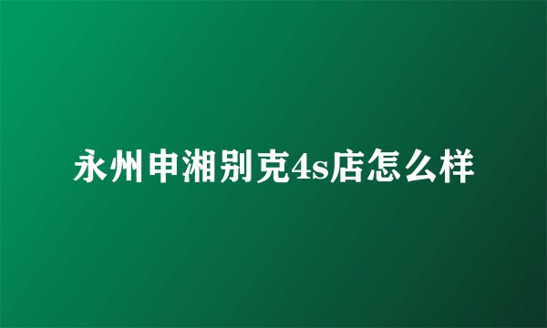 永州申湘别克4s店怎么样