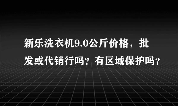新乐洗衣机9.0公斤价格，批发或代销行吗？有区域保护吗？