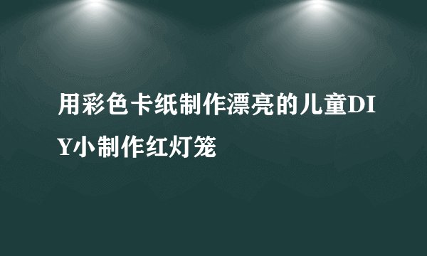 用彩色卡纸制作漂亮的儿童DIY小制作红灯笼