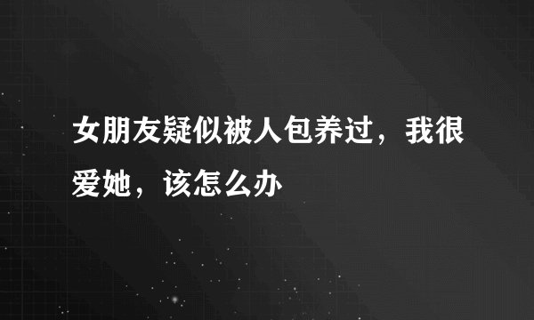 女朋友疑似被人包养过,我很爱她,该怎么办