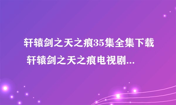 轩辕剑之天之痕35集全集下载 轩辕剑之天之痕电视剧全集 轩辕剑之天之痕35集