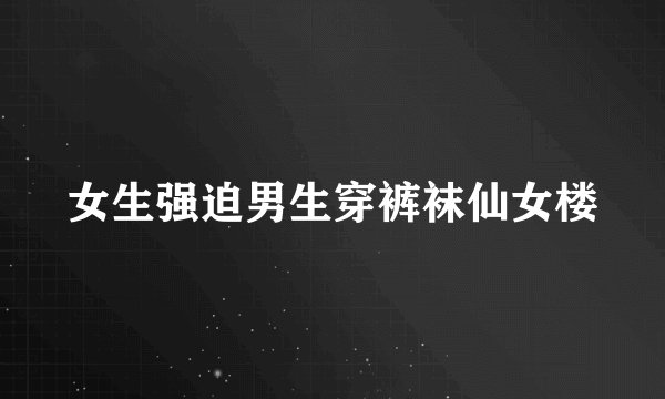 女生强迫男生穿裤袜仙女楼