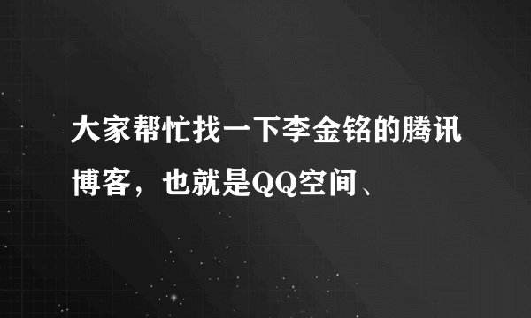 大家帮忙找一下李金铭的腾讯博客，也就是QQ空间、