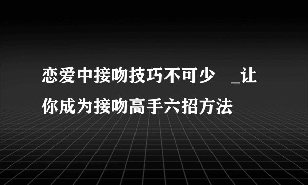 恋爱中接吻技巧不可少   _让你成为接吻高手六招方法