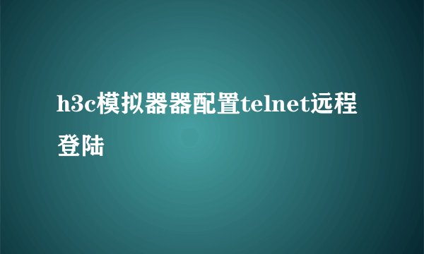 h3c模拟器器配置telnet远程登陆