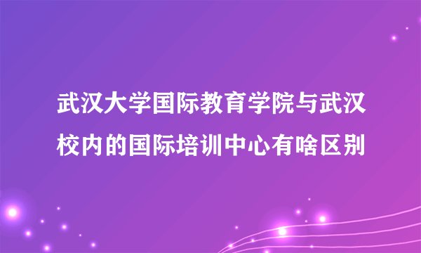 武汉大学国际教育学院与武汉校内的国际培训中心有啥区别