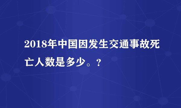 2018年中国因发生交通事故死亡人数是多少。？