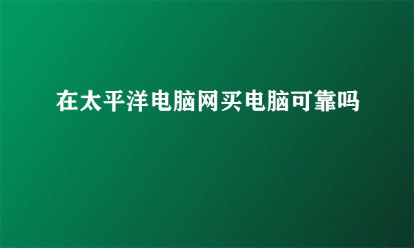 在太平洋电脑网买电脑可靠吗