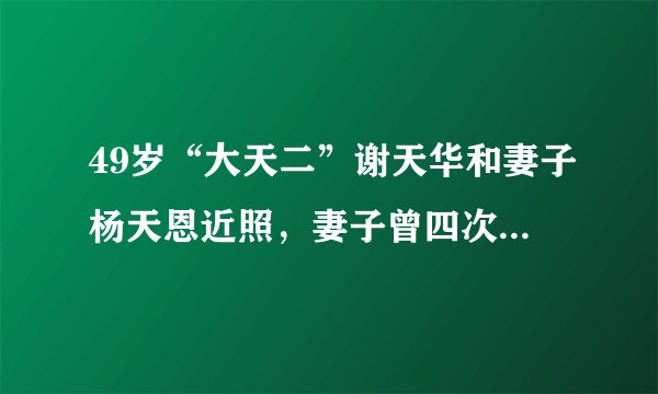 49岁“大天二”谢天华和妻子杨天恩近照，妻子曾四次人工受孕