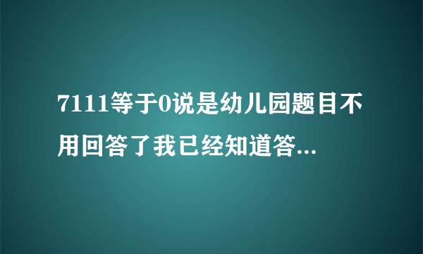 7111等于0说是幼儿园题目不用回答了我已经知道答案了刚刚在游戏风云论坛里面有人回答出来了.